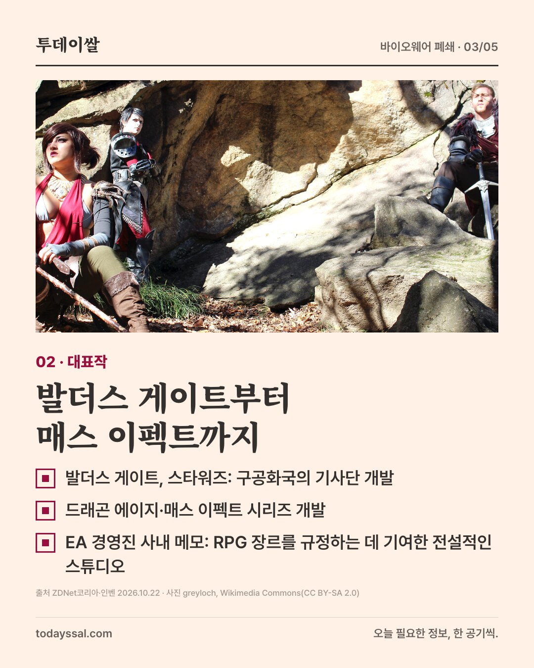02 대표작. 드래곤 에이지 캐릭터 복장을 한 사람들이 바위 앞에 있는 사진. 발더스 게이트부터 매스 이펙트까지. 발더스 게이트와 스타워즈 구공화국의 기사단 개발, 드래곤 에이지와 매스 이펙트 시리즈 개발, EA 경영진 사내 메모에서 RPG 장르를 규정하는 데 기여한 전설적인 스튜디오라고 평가.